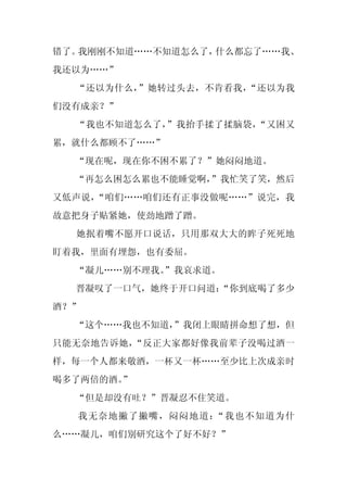 错了。我刚刚不知道……不知道怎么了，什么都忘了……我、
我还以为……”
  “还以为什么，”她转过头去，不肯看我，“还以为我
们没有成亲？”
  “我也不知道怎么了，”我抬手揉了揉脑袋，“又困又
累，就什么都顾不了……”
  “现在呢，现在你不困不累了？”她闷闷地道。
  “再怎么困怎么累也不能睡觉啊，”我忙笑了笑，然后
又低声说，“咱们……咱们还有正事没做呢……”说完，我
故意把身子贴紧她，使劲地蹭了蹭。
  她抿着嘴不愿开口说话，只用那双大大的眸子死死地
盯着我，里面有埋怨，也有委屈。
  “凝儿……别不理我。
           ”我哀求道。
  晋凝叹了一口气，她终于开口问道：
                 “你到底喝了多少
酒？”
  “这个……我也不知道，”我闭上眼睛拼命想了想，但
只能无奈地告诉她，“反正大家都好像我前辈子没喝过酒一
样，每一个人都来敬酒，一杯又一杯……至少比上次成亲时
喝多了两倍的酒。”
  “但是却没有吐？”晋凝忍不住笑道。
  我无奈地撇了撇嘴，闷闷地道：“我也不知道为什
么……凝儿，咱们别研究这个了好不好？”
 