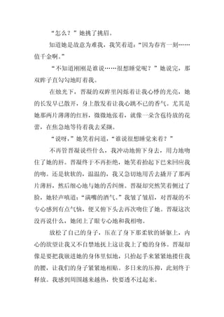 “怎么？”她挑了挑眉。
  知道她是故意为难我，我笑着道：
                “因为春宵一刻……
值千金啊。
    ”
  “不知道刚刚是谁说……很想睡觉呢？”她说完，那
双眸子直勾勾地盯着我。
  在烛光下，晋凝的双眸里闪烁着让我心悸的光亮，她
的长发早已散开，身上散发着让我心跳不已的香气。尤其是
她那两片薄薄的红唇，微微地张着，就像一朵含苞待放的花
蕾，在焦急地等待着我去采撷。
  “说呀，
     ”她笑着问道，“谁说很想睡觉来着？”
  不再管晋凝说些什么，我冲动地俯下身去，用力地吻
住了她的唇。晋凝终于不再拒绝，她笑着抬起下巴来回应我
的吻。还是软软的，温温的，我又急切地用舌去撬开了那两
片薄唇，然后细心地与她的舌纠缠。晋凝却突然笑着侧过了
脸，她轻声嗔道：
       “满嘴的酒气。
             ”我皱了皱眉，对晋凝的不
专心感到有点气恼，便又俯下头去再次吻住了她。晋凝这次
没再说什么，她闭上了眼专心地和我相吻。
  放松了自己的身子，压在了身下那柔软的娇躯上，内
心的欲望让我又不自禁地抚上这让我上了瘾的身体。晋凝却
像是要把我嵌进她的身体里似地，只抬起手来紧紧地搂住我
的腰，让我们的身子紧紧地相贴。多日来的压抑，此刻终于
释放。我感到周围越来越热，快要透不过起来。
 