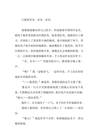 只想要更多、更多、更多。


     我慢慢地挪动着自己的手，伸进她那单薄的外衣里，
摸到了她穿着的贴身丝绸肚兜。隔着那肚兜，我继续往上探
寻，直到抚上了那柔软丰满的胸部。我才刚按揉了两下，晋
凝的身子便开始轻轻地颤抖，她张嘴咬住了我的唇，似乎在
压抑着什么。轻轻地挣脱开来，我侧过头去吻她的脸颊，又
一点一点地吻至她那细嫩的耳垂，手上的动作却没有停下。
     “若、若兮……”晋凝突然开口，颤着嗓音喊了我一
声。
     “嗯？”我一边喘着气，一边答应着，手上仍在轻轻
地抚弄着她的身体。
     “……我爱你。
           ”她说着，那揽着我的双手又紧了紧。
     像是有一只小手突然偷偷地挠了挠我心里的某个角
落，不禁侧过头再次吻了吻她的唇，然后低声认真地告诉她：
“凝儿……我也爱你。”
     她听了，长长地叹了一口气，身子仍在不停地颤抖着。
     我吻上她的脸，却发现自己吻上了一片湿润——是泪
水。
     “凝儿？”我赶忙停下动作，疑惑地挺起身子，看向
她的面庞。
 
