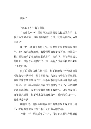 她哭了。


  “怎么了？”我有点慌。
  “没什么……”晋凝却又赶紧搂过我挺起的身子，让
我与她紧紧相贴，继续哽咽着道，“我、我只是觉得……好
幸福。”
  我一愣，随即笑着低下头，为她吻干脸上那幸福的泪
水。心中的火越烧越旺，我慢慢地把身子向下挪，像往常一
样，轻轻地咬了咬她那细长的脖子，再向下，舔了舔那迷人
的锁骨。晋凝忍不住嘤咛了一声，她有点慌张地抬起手来抚
上了我的脸。
  身下的娇躯仍然在颤抖着，似乎我的每一个吻都能带
动她的每一次悸动。隔着那肚兜，我贪婪地吻上了晋凝那让
我深深迷恋的丰满的柔软，右手也不自禁地往她那温热的胯
下抚去。身下的人随着我的动作突然绷紧了身子，她的喘息
声越来越急促，双手也紧紧地抱住了我的头。只觉得我们的
身子越来越热，似乎马上就要融化成水，瞬间便合成一体，
再也不分你我。
  我喘着气，慢慢地用嘴在那丰满的柔软上探索着，终
于，我隔着肚兜咬住那寻找已久的诱人的突起。
  “啊……”晋凝娇呼了一声，同时手上更用力地把我
 