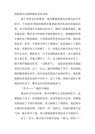 的脑袋压向她那颤抖着的身体。
  像个贪得无厌的婴孩，我用嘴紧紧地咬着那突起不肯
松开，手也隔着晋凝的亵裤在她那温热的私处轻轻地按压
着。身下的晋凝不安地扭动着身子，她的气息越来越重、越
来越急促，嘴里也不停地轻声喊着我的名字。那幽幽的呼唤
让我的身子越来越热，只觉得这样的亲密远远不够，我还想
要更多、更多。不禁把手伸入了亵裤内，温柔地贴上了她的
私处。晋凝的身子立即颤了一下，但我完全顾不得身下的人
有什么反应，紧接着另一只手也蛮横地在她另一边丰满的柔
软上按压着。晋凝又嘤咛了一声，身子颤抖得更加厉害了。
我不紧不慢地动作着，一边喘着气，一边温柔地爱抚着我最
爱的人的身体。过了一会儿，她突然绷紧了身子，死死地把
我的脑袋搂在怀里，原本急促的喘息声也顿时停止。我贪婪
地继续着爱抚的动作不肯停下，过了半晌，晋凝才放松了那
僵硬着的身子，嘴里也再次轻轻地喘着气。
  “若兮……”她轻声喊道。
  我这时才回过神来，顾不得嘴里正急促地喘着气，赶
紧挺起了身子，回到她的身旁。还没等我反应过来，晋凝便
突然抬起了手捧住我的脸，用力地吻上了我的唇。我赶紧专
心地回应着她的吻，不敢分一丝一毫的心。待我们都透不过
气来，她才放开了我，却又紧紧地搂着我的身子不愿松开。
  过了一会儿，我又低声在她耳边道：
                 “凝儿，咱们……
 