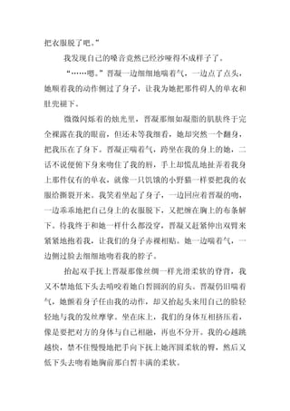 把衣服脱了吧。
      ”
  我发现自己的嗓音竟然已经沙哑得不成样子了。
  “……嗯。”晋凝一边细细地喘着气，一边点了点头，
她顺着我的动作侧过了身子，让我为她把那件碍人的单衣和
肚兜褪下。
  微微闪烁着的烛光里，晋凝那细如凝脂的肌肤终于完
全裸露在我的眼前，但还未等我细看，她却突然一个翻身，
把我压在了身下。晋凝正喘着气，跨坐在我的身上的她，二
话不说便俯下身来吻住了我的唇，手上却慌乱地扯弄着我身
上那件仅有的单衣，就像一只饥饿的小野猫一样要把我的衣
服给撕裂开来。我笑着坐起了身子，一边回应着晋凝的吻，
一边乖乖地把自己身上的衣服脱下，又把缠在胸上的布条解
下。待我终于和她一样什么都没穿，晋凝又赶紧伸出双臂来
紧紧地抱着我，让我们的身子赤裸相贴。她一边喘着气，一
边侧过脸去细细地吻着我的脖子。
  抬起双手抚上晋凝那像丝绸一样光滑柔软的脊背，我
又不禁地低下头去啃咬着她白皙圆润的肩头。晋凝仍旧喘着
气，她颤着身子任由我的动作，却又抬起头来用自己的脸轻
轻地与我的发丝摩挲。坐在床上，我们的身体互相挤压着，
像是要把对方的身体与自己相融，再也不分开。我的心越跳
越快，禁不住慢慢地把手向下抚上她浑圆柔软的臀，然后又
低下头去吻着她胸前那白皙丰满的柔软。
 