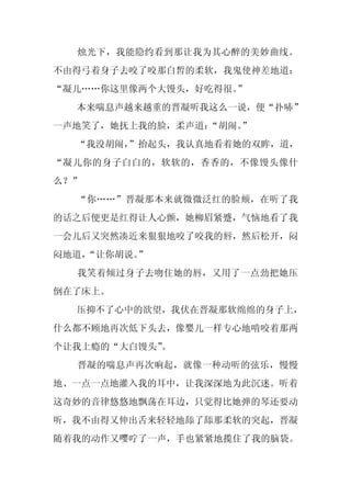 烛光下，我能隐约看到那让我为其心醉的美妙曲线。
不由得弓着身子去咬了咬那白皙的柔软，我鬼使神差地道：
“凝儿……你这里像两个大馒头，好吃得很。”
  本来喘息声越来越重的晋凝听我这么一说，便“扑哧”
一声地笑了，她抚上我的脸，柔声道：“胡闹。
                    ”
  “我没胡闹，
       ”抬起头，我认真地看着她的双眸，道，
“凝儿你的身子白白的，软软的，香香的，不像馒头像什
么？”
  “你……”晋凝那本来就微微泛红的脸颊，在听了我
的话之后便更是红得让人心颤，她柳眉紧蹙，气恼地看了我
一会儿后又突然凑近来狠狠地咬了咬我的唇，然后松开，闷
闷地道，
   “让你胡说。
        ”
  我笑着倾过身子去吻住她的唇，又用了一点劲把她压
倒在了床上。
  压抑不了心中的欲望，我伏在晋凝那软绵绵的身子上，
什么都不顾地再次低下头去，像婴儿一样专心地啃咬着那两
个让我上瘾的“大白馒头”
           。
  晋凝的喘息声再次响起，就像一种动听的弦乐，慢慢
地、一点一点地灌入我的耳中，让我深深地为此沉迷。听着
这奇妙的音律悠悠地飘荡在耳边，只觉得比她弹的琴还要动
听，我不由得又伸出舌来轻轻地舔了舔那柔软的突起，晋凝
随着我的动作又嘤咛了一声，手也紧紧地揽住了我的脑袋。
 