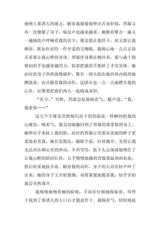 地吻上那诱人的地方，随着我偷偷地伸出舌来轻舔，晋凝又
再一次绷紧了身子，喘息声也越来越重。她颤着嗓音一遍又
一遍地低声呼喊着我的名字，像是想让我停下，却又想让我
继续。犹如在对待一件至爱的宝物般，我细心地一点点去舔
弄着那让我心悸的身体。晋凝浑身都在颤抖着，那与我十指
紧扣的手也越来越用力，似要把我的手抓碎了才肯罢休。她
此时的身子热得就像碳炉，像有一团火焰在她的体内剧烈地
燃烧着，而且随着我的动作，这团火也一点一点地燃至我的
心里，好像要把我们两人一起烧成灰烬。
  “若兮，”突然，晋凝急促地喘着气，腻声道，“我、
我要你……”
  这几个字像是突然倾泻而下的的湍流一样瞬间把我的
心淹没，喘着气，我急切地躺回到了晋凝的那柔软的身上。
她伸出手来抚上我的脸，此时的晋凝正用那双美丽的眸子柔
柔地看着我，她长发散乱，媚眼半张，红唇微开，美得让我
无法再压抑心里的冲动。不再等待，低下头去深深地吻住了
让我心醉的妖冶红唇，右手慢慢地挪到晋凝那温热的私处，
然后轻柔地抚弄着。随着我的动作，身下的人再次轻声叫了
出来，她的身子又开始紧绷，双臂紧紧地揽着我，似乎害怕
我会突然离开。
  我细细地吻着她的脸颊，手却在仔细地探索着，待终
于找到了那诱人的入口后才愿意停下。我喘着气，轻轻地抚
 