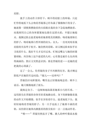 肩膀。
  我手上的动作立即停下，顾不得肩膀上的疼痛，只赶
忙怜惜地低下头去吻着晋凝那已经布满了微微细汗的身子。
她就像一团熊熊燃烧着的火焰般在我的身下急促地燃烧着，
而我则用自己的身体紧紧地包裹住这团火焰，不愿让她熄
灭。我侧过脸去温柔地吻着她那绝美的侧脸，吻着她那细长
的脖子，吻着她那白皙浑圆的肩头。良久，一直死死咬着我
肩膀的贝齿终于松开，她仍然闭着眼，却又侧过脸来似乎在
寻找着什么。我好半天才反应过来，忙倾过嘴去与她的唇紧
紧相贴。再次吻上这个最爱的人时，心里像是被什么东西填
得满满的，然后又突然意识到，那是晋凝的爱——是她的爱
把我的心填满了。
  过了一会儿，待晋凝的身子不再颤得厉害，我才侧过
脸低声在她的耳边问道：
          “凝儿……还疼吗？”
  晋凝仍旧双眸紧闭，嘴里也正轻微地喘息着，顾不上
说话，她只微微地摇了摇头。
  我倾过身子，一边细细地舔舐着她那小巧的耳垂，一
边用指尖在晋凝的身体里轻柔地撩动着。身下的娇躯随着我
的动作又开始绷紧，似乎在害怕着什么。温柔地低下头，我
轻轻地吻着晋凝的脖子，另一只手也抚上了她那丰满的柔
软，而仍留在她体内撩拨着的指尖依旧一点一点地动作着。
  “嗯……”晋凝突然张开了嘴，撩人的呻吟像流水般
 