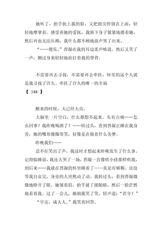 她听了，抬手抚上我的脸，又把指尖停留在上面，轻
轻地摩挲着。感受着她的爱抚，我俯下身子紧紧地搂着她，
然后再也无法压抑，我什么都不顾地放声哭了出来。
   “……傻瓜。
        ”晋凝在我的耳边柔声嗔道，然后又笑了
一声，侧过身来轻轻地拍打着我的脊背。


   不需要再去寻找，不需要再去牵挂，怀里的这个人就
是我寻找了许久、牵挂了许久的唯一的幸福
【 148 】


   醒来的时候，天已经大亮。
   大脑里一片空白，什么都想不起来。头有点痛……怎
么回事？我昨晚喝酒了？……转过头，看到晋凝正睡在我身
旁，她的嘴角微微带笑，好像是在做着什么美梦。
   昨晚我们……
   忍不住笑出了声，我这时才想起来昨晚发生了什么事。
记得临睡前，我还大哭了一场，晋凝一直像哄小孩那样哄我，
到后来……我就在晋凝的怀里睡着了——真是有够糗。还没
等我自哀完，身旁的人突然动了动。我转过头，看到晋凝微
微地睁开了眼。她皱着眉，抬手揉了揉眼睛，然后一脸茫然
地看着我。过了一会儿，她朝我笑了笑，轻声道：
                     “若兮？”
   “早安，成夫人。”我笑着回答。
 