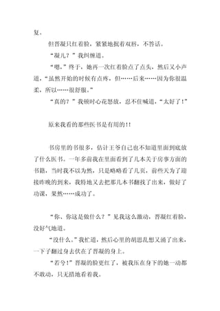 复。
     但晋凝只红着脸，紧紧地抿着双唇，不答话。
     “凝儿？”我纠缠道。
     “嗯，
       ”终于，她再一次红着脸点了点头，然后又小声
道，“虽然开始的时候有点疼，但……后来……因为你很温
柔，所以……很舒服。”
     “真的？”我顿时心花怒放，忍不住喊道，
                       “太好了！”


     原来我看的那些医书是有用的！
                  ！


     书房里的书很多，估计王爷自己也不知道里面到底放
了什么医书。一年多前我在里面看到了几本关于房事方面的
书籍，当时我不以为然，只是略略看了几页，前些天为了迎
接昨晚的到来，我特地又去把那几本书翻找了出来，做好了
功课，果然……成功了。


     “你、你这是做什么？”见我这么激动，晋凝红着脸，
没好气地道。
     “没什么。
         ”我忙道，然后心里的胡思乱想又涌了出来，
一下子翻过身去伏在了晋凝的身上。
     “若兮！”晋凝的脸更红了，被我压在身下的她一动都
不敢动，只无措地看着我。
 