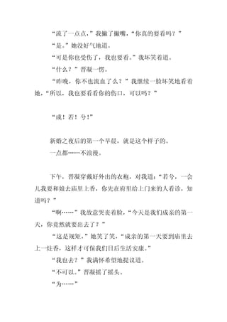 “流了一点点，
        ”我撇了撇嘴，
              “你真的要看吗？”
  “是。
    ”她没好气地道。
  “可是你也受伤了，我也要看。
               ”我坏笑着道。
  “什么？”晋凝一愣。
  “昨晚，你不也流血了么？”我继续一脸坏笑地看着
她，
 “所以，我也要看看你的伤口，可以吗？”


  “成！若！兮！
        ”


  新婚之夜后的第一个早晨，就是这个样子的。
  一点都……不浪漫。


  下午，晋凝穿戴好外出的衣袍，对我道：
                   “若兮，一会
儿我要和娘去庙里上香，你先在府里给上门来的人看诊，知
道吗？”
  “啊……”我故意哭丧着脸，
              “今天是我们成亲的第一
天，你竟然就要出去了？”
  “这是规矩，”她笑了笑，“成亲的第一天要到庙里去
上一炷香，这样才可保我们日后生活安康。
                  ”
  “我也去？”我满怀希望地提议道。
  “不可以。”晋凝摇了摇头。
  “为……”
 