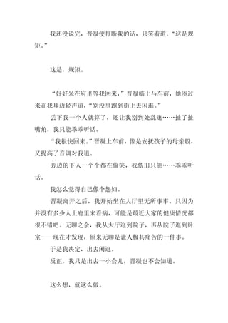 我还没说完，晋凝便打断我的话，只笑着道：
                        “这是规
矩。
 ”


     这是，规矩。


     “好好呆在府里等我回来，
                ”晋凝临上马车前，她凑过
来在我耳边轻声道，
        “别没事跑到街上去闲逛。”
     丢下我一个人就算了，还让我别到处乱逛……扯了扯
嘴角，我只能乖乖听话。
     “我很快回来。
           ”晋凝上车前，像是安抚孩子的母亲般，
又提高了音调对我道。
     旁边的下人一个个都在偷笑，我依旧只能……乖乖听
话。
     我怎么觉得自己像个怨妇。
     晋凝离开之后，我开始坐在大厅里无所事事。只因为
并没有多少人上府里来看病，可能是最近大家的健康情况都
很不错吧。无聊之余，我从大厅逛到院子，再从院子逛到卧
室——现在才发现，原来无聊是让人极其痛苦的一件事。
     于是我决定，出去闲逛。
     反正，我只是出去一小会儿，晋凝也不会知道。


     这么想，就这么做。
 