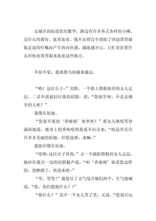 京城里的街道依旧繁华，路边有许多各式各样的小摊，
卖什么的都有。逛着逛着，我不由得完全消除了因违背晋凝
临走前的叮嘱而产生的内疚感，越逛越开心，只忙着打算什
么时候也带晋凝来逛逛这些地方。


  不知不觉，我离郡马府越来越远。


  “哟！这位公子~”突然，一个脸上脂粉浓厚的女人走
近，二话不说就拉住我的肩膀，道，“您面生呀，不是京城
里的人吧？”
  我傻在原地。
  “您要不要到‘香缘阁’来坐坐？”那女人继续笑容
满面地道，她身上的香味呛得我说不出话来，“咱这里有许
许多多美丽的姑娘，任您选择，来嘛~”
  我依旧傻在原地。
  “哎哟~这位公子真俊，”又一个满脸脂粉的女人走近，
她拉住我另一边的肩膀腻声道，“咱‘香缘阁’就爱您这样
的，别磨蹭了，快进来吧~”
  “等、等等！
       ”我使尽了力气甩开她们两个，生气地喊
道，
 “你、你们想做什么？！
           ”
  “做什么？”其中一个女人笑了笑，又道，
                    “您别开玩
 