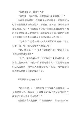 “看她那眼睛，真会勾人！
             ”
  “真想摸一摸她的脸，还有那双白嫩嫩的腿……”
  这些淫秽的话语，我是越来越听不进去，只能死死地
盯着站在媒婆大妈身旁的人，那五官、那神情，分明就是司
徒忆没错。可、可司徒忆怎么会是一间妓院里的花魁呢？她
应该是突然出现又突然消失，满身香气又挂满了铃铛的疯女
人才对啊！怎么会以这种身份出现在这种场合里？！
  “怎么样，”旁边的两个女人又开始叽叽喳喳，“这位
公子，傻了吧？没见过这么美的美人吧？”
  “她、她怎么……”我不可置信地问道，
                   “她怎么会是
你们这里的花魁呢？”
  “公子，您要是看中了，就把她买下来呗~看不中，就
别在这装疯卖傻，”她们一脸不屑地看着我，
                   “红忆她可是咱
们这儿的红牌，每个男人都抢着要呢~”说完，两个涂脂抹
粉的女人便转身扭着屁股走开了。


  开始陆陆续续地有人出价。


  “四百两银子！ ”刺耳的嗓音再次灌入我的耳朵，只
         ！
见那媒婆大妈一脸欢喜，扯着嗓子喊道，“这位大爷出四百
两银子！还有谁出更高的价？”
  出价的声音此起彼伏，有出五百两的，有出六百两的，
 
