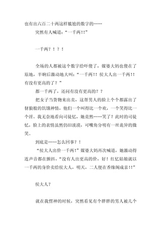 也有出六百二十两这样尴尬的数字的……
     突然有人喊道：
           “一千两！”
                ！


     一千两？！？！


     全场的人都被这个数字给吓傻了，媒婆大妈也傻在了
原地，半晌后激动地大叫：“一千两！！侯大人出一千两！！
有没有更高的了？”
     都一千两了，还问有没有更高的？？
     把女子当货物来出卖，这帮男人的脸上个个都露出了
豺狼般的饥饿神情，他们一个叫得比一个欢，一个笑得比一
个淫。我无奈地看向司徒忆，她竟然……笑了？此时的司徒
忆，脸上的表情虽然仍旧淡漠，可嘴角分明有一丝诡异的微
笑。
     到底是……怎么回事？！
     “侯大人出价一千两！
              ”媒婆大妈再次喊道，她激动得
连声音都在颤抖，“没有人出更高的价，好！红忆姑娘就以
一千两的身价卖给侯大人，明天，二人便在香缘阁成亲！”
                        ！


     侯大人？


     就在我愣神的时候，突然看见有个胖胖的男人被几个
 