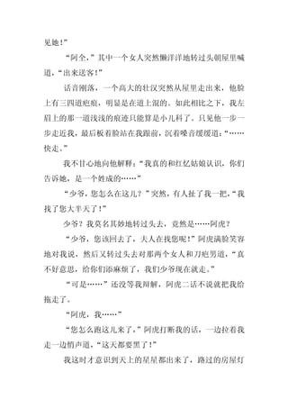 见她！”
  “阿全，”其中一个女人突然懒洋洋地转过头朝屋里喊
道，
 “出来送客！”
  话音刚落，一个高大的壮汉突然从屋里走出来，他脸
上有三四道疤痕，明显是在道上混的。如此相比之下，我左
眉上的那一道浅浅的痕迹只能算是小儿科了。只见他一步一
步走近我，最后板着脸站在我跟前，沉着嗓音缓缓道：
                       “……
快走。”
  我不甘心地向他解释：
           “我真的和红忆姑娘认识，你们
告诉她，是一个姓成的……”
  “少爷，您怎么在这儿？”突然，有人扯了我一把，
                        “我
找了您大半天了！”
  少爷？我莫名其妙地转过头去，竟然是……阿虎？
  “少爷，您该回去了，夫人在找您呢！
                  ”阿虎满脸笑容
地对我说，然后又转过头去对那两个女人和刀疤男道，“真
不好意思，给你们添麻烦了，我们少爷现在就走。”
  “可是……”还没等我辩解，阿虎二话不说就把我给
拖走了。
  “阿虎，我……”
  “您怎么跑这儿来了，
           ”阿虎打断我的话，一边拉着我
走一边悄声道，
      “这天都要黑了！
             ”
  我这时才意识到天上的星星都出来了，路过的房屋灯
 