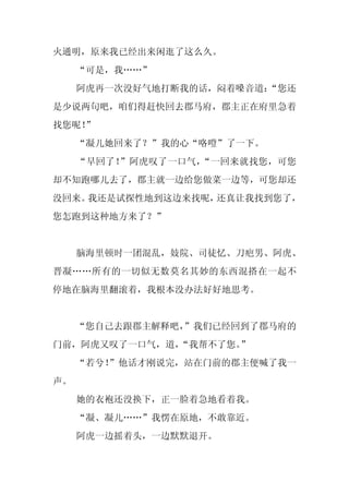 火通明，原来我已经出来闲逛了这么久。
     “可是，我……”
     阿虎再一次没好气地打断我的话，闷着嗓音道：
                         “您还
是少说两句吧，咱们得赶快回去郡马府，郡主正在府里急着
找您呢！
   ”
     “凝儿她回来了？”我的心“咯噔”了一下。
     “早回了！”阿虎叹了一口气，“一回来就找您，可您
却不知跑哪儿去了，郡主就一边给您做菜一边等，可您却还
没回来。我还是试探性地到这边来找呢，还真让我找到您了，
您怎跑到这种地方来了？”


     脑海里顿时一团混乱，妓院、司徒忆、刀疤男、阿虎、
晋凝……所有的一切似无数莫名其妙的东西混搭在一起不
停地在脑海里翻滚着，我根本没办法好好地思考。


     “您自己去跟郡主解释吧，
                ”我们已经回到了郡马府的
门前，阿虎又叹了一口气，道，
             “我帮不了您。”
     “若兮！”他话才刚说完，站在门前的郡主便喊了我一
声。
     她的衣袍还没换下，正一脸着急地看着我。
     “凝、凝儿……”我愣在原地，不敢靠近。
     阿虎一边摇着头，一边默默退开。
 