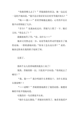“你跑到哪儿去了？”晋凝满脸的着急，她一边走近
一边轻声地问道，
       “我不是让你好好呆在府里等我回来么？”
  “呃……我……”看着晋凝越走越近，心里的不安让
我不由得倒退了几步。
  “若兮？”见我如此反应，晋凝马上愣了一下，随后
又问，“你怎么了？”
  我尴尬地笑了笑：“没、没什么……”
  她却又突然走近一步，还没等我有所动作便扯住了我
的衣袖，一脸疑惑地问道：“你身上怎么这么香？”说着，
她凑过脸来在我的脖子处闻了闻。


  完蛋了。


  那两个女人的香味蹭到我身上来了！
  果然，晋凝的脸一沉，只低着声音问道：
                   “你到底去了
哪里？”
  “我、我……”我分明就什么事都没干，为什么要这
么紧张啊？！
  “……说啊？”晋凝紧紧地抓住了我的肩膀，她蹙着
柳眉不依不饶地问道。
  可我仍旧一句话都说不出来。
  “做什么这么紧张，
          ”晋凝却突然笑了，她看着我柔声
 