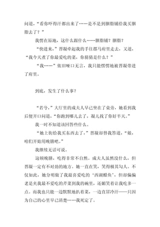 问道，“看你吓得汗都出来了……是不是到胭脂铺给我买胭
脂去了？”
  我愣在原地，这什么跟什么……胭脂铺？胭脂？
  “快进来，”晋凝牵起我的手往郡马府里走去，又道，
“我今天煮了你最爱吃的菜，你猜猜是什么？”
  “我……”依旧哑口无言，我只能愣愣地被晋凝带进
了府里。


  到底，发生了什么事？


  “若兮，”大厅里的成夫人早已坐在了桌旁，她看到我
后便开口问道，
      “你跑到哪儿去了，凝儿找了你好半天。”
  我一时不知道该回答些什么。
  “她上街给我买东西去了，”晋凝却替我答道，“娘，
咱们开始用晚膳吧。
        ”
  我继续无话可说。
  这顿晚膳，吃得非常不自然。成夫人虽然没什么，但
晋凝一定有不对劲的地方。她一直在笑，笑得极其勾人。不
仅如此，她分明做了我最喜爱吃的‘西湖醋鱼’，但却偏偏
老是夹我最不爱吃的芹菜到我的碗里，还媚笑着让我吃多一
点。而我也只能一边默默地扒着菜，一边直冒冷汗——只因
为自己的心里早已清楚……我死定了。
 