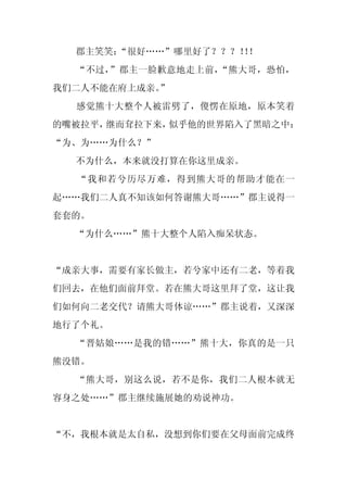 郡主笑笑：“很好……”哪里好了？？？！！
                    ！
  “不过，”郡主一脸歉意地走上前，“熊大哥，恐怕，
我们二人不能在府上成亲。
           ”
  感觉熊十大整个人被雷劈了，傻愣在原地，原本笑着
的嘴被拉平，继而耷拉下来，似乎他的世界陷入了黑暗之中：
“为、为……为什么？”
  不为什么，本来就没打算在你这里成亲。
  “我和若兮历尽万难，得到熊大哥的帮助才能在一
起……我们二人真不知该如何答谢熊大哥……”郡主说得一
套套的。
  “为什么……”熊十大整个人陷入痴呆状态。


“成亲大事，需要有家长做主，若兮家中还有二老，等着我
们回去，在他们面前拜堂。若在熊大哥这里拜了堂，这让我
们如何向二老交代？请熊大哥体谅……”郡主说着，又深深
地行了个礼。
  “晋姑娘……是我的错……”熊十大，你真的是一只
熊没错。
  “熊大哥，别这么说，若不是你，我们二人根本就无
容身之处……”郡主继续施展她的劝说神功。


“不，我根本就是太自私，没想到你们要在父母面前完成终
 