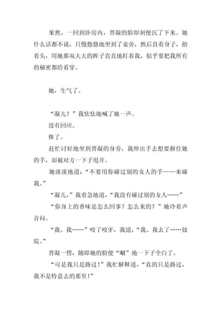 果然，一回到卧房内，晋凝的脸即刻便沉了下来。她
什么话都不说，只慢悠悠地坐到了桌旁，然后直着身子，抬
着头，用她那双大大的眸子直直地盯着我，似乎要把我所有
的秘密都给看穿。


     她，生气了。


     “凝儿？”我怯怯地喊了她一声。
     没有回应。
     惨了。
     赶忙讨好地坐到晋凝的身旁，我伸出手去想要握住她
的手，却被对方一下子甩开。
     她淡淡地道：“不要用你碰过别的女人的手——来碰
我。
 ”
     “凝儿，
        ”我着急地道，“我没有碰过别的女人……”
     “你身上的香味是怎么回事？怎么来的？”她冷着声
音问。
  “我、我……”咬了咬牙，我道，
                “我、我去了……妓
院。
 ”
     晋凝一愣，随即她的脸便“唰”地一下子全白了。
     “可是我只是路过！”我忙解释道，“真的只是路过，
我不是特意去的那里！”
 