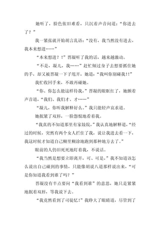 她听了，脸色依旧难看，只沉着声音问道：“你进去
了？”
  我一紧张就开始胡言乱语：
             “没有，我当然没有进去，
我本来想进……”
  “本来想进？！
        ”晋凝听了我的话，越来越激动。
  “不是，凝儿，我……”赶忙倾过身子去想要抓住她
的手，却又被晋凝一下子甩开，她道：“我叫你别碰我！”
                         ！
  我忙收回手来，不敢再碰她。
  “你、你怎么能这样待我，
             ”晋凝的眼眶红了，她颤着
声音道，
   “我们、我们才、才……”
  “凝儿，你听我解释好么。
             ”我只能轻声哀求道。
  她抿紧了双唇，一脸怨恨地看着我。
  “我真的不知道那里有家妓院，
               ”我认真地解释道，
                       “经
过的时候，突然有两个女人拦住了我，说让我进去看一下，
我这时候才知道自己糊里糊涂地跑到那种地方去了。
                      ”
  眼前的人仍旧死死地盯着我，不说话。
  “我当然是想要立即离开，可、可是，
                  ”我不知道该怎
么说出自己碰到的事情，只能像胡说八道那样说出来，“可
是你知道我看到谁了吗？”
  晋凝没有半点要问“我看到谁”的意思，她只是紧紧
地抿着双唇，等我说下去。
  “我竟然看到了司徒忆！”我睁大了眼睛道，尽管到了
 