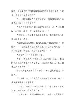 现在，仍然觉得自己那种难以置信的感觉还没有消失，“凝
儿，你还记得司徒忆吗？”
  “……司徒姑娘？”晋凝皱了皱眉，又淡淡地问道，
                        “她
和你逛妓院有什么关系？”
  “我没有逛妓院，”我无奈地哭丧着脸，道，“我真的
没有逛妓院，凝儿，你一定要相信我……”
  “继续说。”晋凝不耐烦地催促着我，她脸上的怒气好
像已经消了一点点。
  “我真的没有逛妓院，我只是看到了司徒忆站在了‘香
缘阁’……也就是那间妓院的阁楼上，旁边有个大妈说……
司徒忆是她们的花魁，要举行选亲大会……”
  “选亲大会？”晋凝柳眉一蹙。
  “嗯，
    ”我点点头，
         “说什么司徒忆叫做‘红忆’
                     ，谁出
的价高就能买下她……可是她是司徒忆啊！她怎么、怎么能
让别人买下来呢？”
  晋凝却挑了挑她那弯弯的柳眉：
               “……别人不能买，你
想买？”
  “不是啊，凝儿！
         ”我有点气恼地抓了抓脑袋，为什么
我说来说去她就是不懂呢？！
  “好了，”她叹了一口气，轻声道，“你莫不是看错人
了罢，司徒姑娘怎会是青楼女子？”
  “对啊对啊，”我不由得附和道，“司徒忆怎么会是青
 