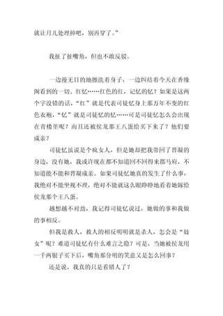 就让月儿处理掉吧，别再穿了。
             ”


  我扯了扯嘴角，但也不敢反驳。


  一边漫无目的地擦洗着身子，一边纠结着今天在香缘
阁看到的一切。红忆……红色的红，记忆的忆？如果是这两
个字没错的话，“红”就是代表司徒忆身上那万年不变的红
色衣袍，“忆”就是司徒忆的忆……可是司徒忆怎么会出现
在青楼里呢？而且还被侯龙那王八蛋给买下来了？他们要
成亲？
  司徒忆虽说是个疯女人，但是她却把我带回了晋凝的
身边，没有她，我或许现在都不知道回不回得来郡马府，不
知道能不能和晋凝成亲。如果司徒忆她真的发生了什么事，
我绝对不能坐视不理，绝对不能就这么眼睁睁地看着她嫁给
侯龙那个王八蛋。
  越想越不对劲，我记得司徒忆说过，她做的事和我做
的事相反。
  但我是救人，救人的相反明明就是杀人，怎会是“妓
女”呢？难道司徒忆有什么难言之隐？可是，当她被侯龙用
一千两银子买下后，嘴角那分明的笑意又是怎么回事？
  还是说，我真的只是看错人了？
 