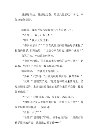 越想越纠结，越想越无奈，最后只能长叹一口气，不
知该如何是好。


  临睡前，我和晋凝按常规到书房去看会儿书。
  “若兮……若兮？若兮！”
             ！
  “嗯？”我才反应过来。
  “你到底怎么了？”坐在我怀里的晋凝抬起手来捏了
捏我的鼻子，闷闷地道，“老是心不在焉的，想些什么呢？”
  我笑了笑，不知该如何回答。
  “我刚刚问你，喜不喜欢我买给你的这枚玉佩？”她
说着，举起手中拎着的一枚玉佩让我细看。
  圆润翠绿，一看就是上等的好玉。
  “喜欢，
     ”我笑道，
         “只要是凝儿你买的，我都喜欢。”
  “贫嘴，”晋凝笑了笑，“这是我和娘回来的路上，经
过玉铺时买的，上面还挂着我在庙里给你求的平安符，你要
好好戴着。
    ”
  “一定。
     ”我接过那玉佩，摸了摸，冰凉透心。
  “你知道我今天去庙里的时候，看到什么了吗？”晋
凝把脑袋靠到我肩上，笑着问。
  “看到什么了？”
  “私塾！”晋凝睁了睁眼，似乎有点兴奋，“里面有些
孩子读书的声音，我就进去看了看……”
 