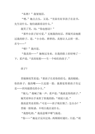 “私塾？”我皱皱眉。
  “嗯，”她点点头，又道，“里面有好多孩子在读书，
先生读什么，他们就跟着读什么。”
  我笑了笑，问：
        “你也想读？”
  “那些小孩子好可爱，
           ”无视我的问话，晋凝兴奋地搂
过我的脖子，道，“小小的，胖胖的，真想让人去捏一捏。
若兮……”
  “嗯？”我应道。
  “我真的……”她倾过身来，在我的脸上轻轻吻了一
下，柔声道，“真的很想……生一个咱们的孩子。
                     ”


  孩子？


  晋凝继续笑着道：“那孩子长着你的眉毛，我的眼睛，
你的鼻子，我的嘴……只是想一想，我都觉得那孩子肯定
是……世间最漂亮的小人。
           ”
  “凝儿，
     ”我喊了她一声，柔声道，
                “我就是你的孩子。”
  她笑着伸出手来捏了捏我的脸：
               “胡说八道。”
  我故意哭丧着脸：
         “可是……孩子现在饿了，怎么办？”
  晋凝一脸疑惑，不明白我在说什么。
  “我想吃奶。
       ”我故意嗲声嗲气地道。
  “你……”她这才反应过来，两颊顿时通红，只道，
                        “胡
 