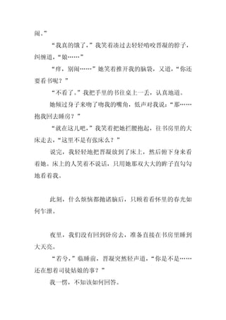 闹。
 ”
     “我真的饿了，
           ”我笑着凑过去轻轻啃咬晋凝的脖子，
纠缠道，
   “娘……”
  “痒，别闹……”她笑着推开我的脑袋，又道，
                      “你还
要看书呢？”
     “不看了。”我把手里的书往桌上一丢，认真地道。
     她倾过身子来吻了吻我的嘴角，低声对我说：
                        “那……
抱我回去睡房？”
  “就在这儿吧，
        ”我笑着把她拦腰抱起，往书房里的大
床走去，
   “这里不是有张床么？”
     说完，我轻轻地把晋凝放到了床上，然后俯下身来看
着她。床上的人笑着不说话，只用她那双大大的眸子直勾勾
地看着我。


     此刻，什么烦恼都抛诸脑后，只顾着看怀里的春光如
何乍泄。


     夜里，我们没有回到卧房去，准备直接在书房里睡到
大天亮。
     “若兮，”临睡前，晋凝突然轻声道，“你是不是……
还在想着司徒姑娘的事？”
     我一愣，不知该如何回答。
 