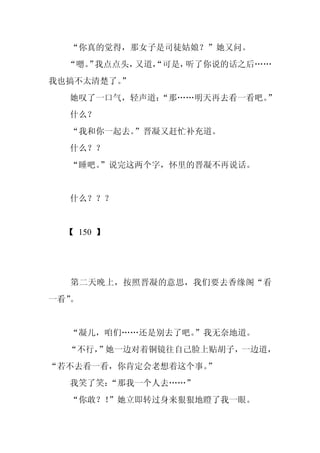 “你真的觉得，那女子是司徒姑娘？”她又问。
  “嗯。 我点点头，
    ”      又道，
             “可是，听了你说的话之后……
我也搞不太清楚了。
        ”
  她叹了一口气，轻声道：
            “那……明天再去看一看吧。”
  什么？
  “我和你一起去。”晋凝又赶忙补充道。
  什么？？
  “睡吧。
     ”说完这两个字，怀里的晋凝不再说话。


  什么？？？


  【 150 】




  第二天晚上，按照晋凝的意思，我们要去香缘阁“看
一看”。


  “凝儿，咱们……还是别去了吧。”我无奈地道。
  “不行，
     ”她一边对着铜镜往自己脸上贴胡子，一边道，
“若不去看一看，你肯定会老想着这个事。
                  ”
  我笑了笑：“那我一个人去……”
  “你敢？！”她立即转过身来狠狠地瞪了我一眼。
 