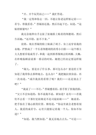 “开、开个玩笑而已……”我忙答道。
     “我一定得和你去一回，不能让你老这样惦记着……
若兮，帮我看看，”晋凝凑近我，然后昂起下巴，问道，
                        “这
贴得够紧吗？”
     我无奈地伸出手去扯了扯她脸上贴着的络腮胡，然后
告诉她：
   “还不错，扯不下来。”
     没错，现在晋凝的脸上贴满了胡子，身上还穿着我的
衣袍，俨然成了一个长着络腮胡的清秀小白脸——这个郡主
大人想要乔装成男子，和我一起到那香缘阁去转两圈。大概，
在昨晚临睡前说那一番话的时候，她便已经决定要这样做
了。
     “凝儿，要是出了什么事，那可怎么办？要是给王爷
知道了我带你去那种地方，怎么办？”我把她拉到身前，再
一次劝道，“或许我真的看错了呢？我们……还是别去了
吧？”
     “我说了——不行，
             ”晋凝蹙着眉，抬手捏了捏我的脸，
“父王不会知道的，你不说我不说，谁知道？还有……若我
们不去看一下那红忆姑娘是不是司徒姑娘……” 她说着，
把手按在了我心脏的位置，继续道，“你这里就会老想着别
人。我爱的成若兮，心里只能惦记着我一个人，你知不知
道？”
     “知道，我当然知道，”我无奈地点点头，“可是……
 