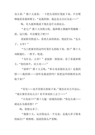 身大事，”熊十大说着，一下把头顶的灯笼扯下来，声音哽
咽地看着我和郡主，
        “是我的错，我总是太自以为是……”
  呃，有人能和我说下现在是什么状况么。
  “老七！”熊十大突然大吼。我和郡主都被吓得微微一
震，这只熊，不会爆发了吧！！
             ！
  老鼠脸突然进入，看到大家的状况，便赶忙问：
                      “怎么
了，大哥？”
  “马上把寨里的这些灯笼什么的取下来，快！”熊十大
双眼通红，一挥手，吼道。
  “为什么，大哥？”老鼠脸一脸惊讶，看了看我和郡
主，
 “你们两个，对大哥……”
  “放肆！”熊十大又吼，“和小龙弟他们无关！是我的
错……我的错……没听见我说的吗？快把这些碍眼的东西
取下来！
   ”


  “其实……也不用那么快取下来， 我实在有点不忍心，
                ”
“就让寨里喜庆几天？好不容易挂上去了……”
  “小龙弟！！
      ！”熊十大猛一拍我的肩膀，
                  “你怎么就……
就这么为我着想？！
        ”
 呃，你想太多了。
  “我熊十大，认识你这么一个兄弟，是我几辈子修来
的福分！
   ”喂喂喂，别说得那么严重啊。
 