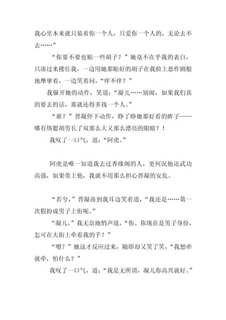 我心里本来就只装着你一个人，只爱你一个人的，无论去不
去……”
  “你要不要也贴一些胡子？”她毫不在乎我的表白，
只凑过来搂住我，一边用她那贴好的胡子在我脸上恶作剧般
地摩挲着，一边笑着问，
          “痒不痒？”
  我躲开她的动作，笑道：“凝儿……别闹，如果我们真
的要去的话，那就还得多找一个人。
               ”
  “谁？”晋凝停下动作，睁了睁她那好看的眸子——
哪有络腮胡男长了双那么大又那么漂亮的眼睛？！
  我叹了一口气，道：
          “阿虎。”


  阿虎是唯一知道我去过香缘阁的人，更何况他还武功
高强，如果带上他，我就不用那么担心晋凝的安危。


  “若兮，”晋凝凑到我耳边笑着道，“我还是……第一
次假扮成男子上街呢。”
  “凝儿，
     ”我无奈地悄声道，
             “你、你现在是男子身份，
怎可在大街上牵着我的手？”
  “嗯？”她这才反应过来，随即却又笑了笑，
                     “我想牵
就牵，怕什么？”
  我叹了一口气，道；
          “我是无所谓，凝儿你高兴就好。”
 