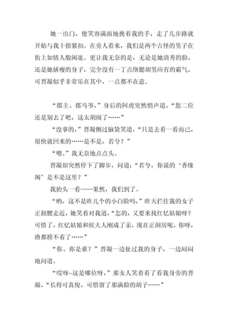她一出门，便笑容满面地挽着我的手，走了几步路就
开始与我十指紧扣。在旁人看来，我们是两个古怪的男子在
街上如情人般闲逛。更让我无奈的是，无论是她清秀的脸，
还是她娇瘦的身子，完全没有一丁点络腮胡男应有的霸气，
可晋凝似乎非常乐在其中，一点都不在意。


  “郡主、郡马爷，”身后的阿虎突然悄声道，“您二位
还是别去了吧，这太胡闹了……”
  “没事的，”晋凝侧过脑袋笑道，
                “只是去看一看而已，
很快就回来的……是不是，若兮？”
  “嗯。
    ”我无奈地点点头。
  晋凝却突然停下了脚步，问道：
               “若兮，你说的‘香缘
阁’是不是这里？”
  我抬头一看——果然，我们到了。
  “哟，这不是昨儿个的小白脸吗，”昨天拦住我的女子
正扭腰走近，她笑着对我道，
            “怎的，又要来找红忆姑娘呀？
可惜了，红忆姑娘和侯大人刚成了亲，现在正洞房呢，你呀，
渣都捞不着了……”
  “你、你是谁？”晋凝一边扯过我的身子，一边闷闷
地问道。
  “哎呀~这是哪位呀，”那女人笑着看了看我身旁的晋
凝，
 “长得可真俊，可惜留了那满脸的胡子……”
 