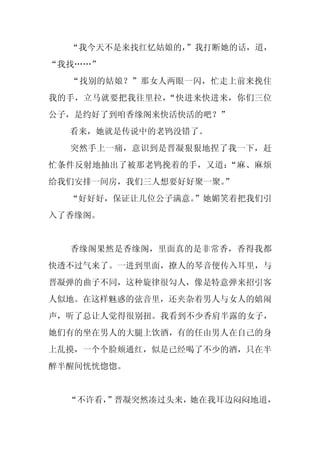 “我今天不是来找红忆姑娘的，
               ”我打断她的话，道，
“我找……”
  “找别的姑娘？”那女人两眼一闪，忙走上前来挽住
我的手，立马就要把我往里拉，“快进来快进来，你们三位
公子，是约好了到咱香缘阁来快活快活的吧？”
  看来，她就是传说中的老鸨没错了。
  突然手上一痛，意识到是晋凝狠狠地捏了我一下，赶
忙条件反射地抽出了被那老鸨挽着的手，又道：“麻、麻烦
给我们安排一间房，我们三人想要好好聚一聚。
                    ”
  “好好好，保证让几位公子满意。”她媚笑着把我们引
入了香缘阁。


  香缘阁果然是香缘阁，里面真的是非常香，香得我都
快透不过气来了。一进到里面，撩人的琴音便传入耳里，与
晋凝弹的曲子不同，这种旋律很勾人，像是特意弹来招引客
人似地。在这样魅惑的弦音里，还夹杂着男人与女人的嬉闹
声，听了总让人觉得很别扭。我看到不少香肩半露的女子，
她们有的坐在男人的大腿上饮酒，有的任由男人在自己的身
上乱摸，一个个脸颊通红，似是已经喝了不少的酒，只在半
醉半醒间恍恍惚惚。


  “不许看，
      ”晋凝突然凑过头来，她在我耳边闷闷地道，
 