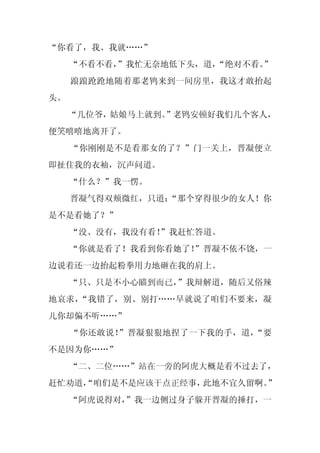 “你看了，我、我就……”
     “不看不看，
          ”我忙无奈地低下头，道，
                     “绝对不看。”
     踉踉跄跄地随着那老鸨来到一间房里，我这才敢抬起
头。
     “几位爷，姑娘马上就到。
                ”老鸨安顿好我们几个客人，
便笑嘻嘻地离开了。
     “你刚刚是不是看那女的了？”门一关上，晋凝便立
即扯住我的衣袖，沉声问道。
     “什么？”我一愣。
     晋凝气得双颊微红，只道：
                “那个穿得很少的女人！你
是不是看她了？”
     “没、没有，我没有看！”我赶忙答道。
     “你就是看了！我看到你看她了！
                   ”晋凝不依不饶，一
边说着还一边抬起粉拳用力地砸在我的肩上。
     “只、只是不小心瞄到而已，”我辩解道，随后又俗辣
地哀求，“我错了，别、别打……早就说了咱们不要来，凝
儿你却偏不听……”
     “你还敢说！”晋凝狠狠地捏了一下我的手，道，“要
不是因为你……”
     “二、二位……”站在一旁的阿虎大概是看不过去了，
赶忙劝道，
    “咱们是不是应该干点正经事，此地不宜久留啊。”
     “阿虎说得对，
           ”我一边侧过身子躲开晋凝的捶打，一
 