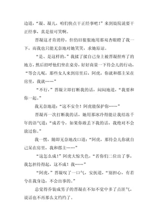 边道，
  “凝、凝儿，咱们快点干正经事吧！
                 ”来到妓院说要干
正经事，真是很可笑啊。
  晋凝这才肯消停，但仍旧狠狠地用那双杏眼瞪了我一
下，而我也只能无奈地对她笑笑，求她原谅。
  “是、是这样的，”我揉了揉自己身上被晋凝捏疼了的
地方，然后招呼他们坐在桌旁，好好商量一下待会儿的行动，
“等会儿呢，那些女人来到房里后，阿虎，你就和郡主呆在
房里，我就……”
  “不行，”晋凝立即打断我的话，闷闷地道，“我要和
你一起。
   ”
  我无奈地道：
       “这不安全！阿虎能保护你……”
  晋凝再一次打断我的话，她用那冰冷得能让我结冻千
年的语气道：“成若兮，如果你敢丢下我的话，我绝对不会
放过你。
   ”
  我一愣，随即无奈地改口道：
              “阿虎，那待会儿你就自
己呆在房里，我和郡主……”
  “这怎么成！”阿虎大惊失色，“若你们二位出了事，
我怎担待得起，这不成！我……”
  “阿虎，”晋凝叹了一口气，安抚道，“别担心，有若
兮在我身边，不会出事的。
           ”
  总觉得乔装成男子的晋凝在不知不觉中多了点匪气，
说话也不再那么文绉绉了。
 