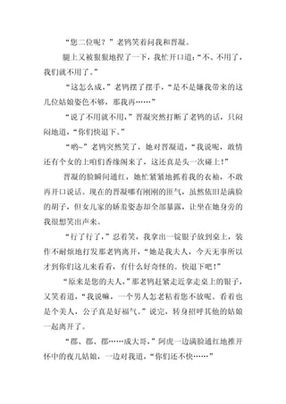 “您二位呢？”老鸨笑着问我和晋凝。
  腿上又被狠狠地捏了一下，我忙开口道：
                   “不、不用了，
我们就不用了。
      ”
  “这怎么成，”老鸨摆了摆手，“是不是嫌我带来的这
几位姑娘姿色不够，那我再……”
  “说了不用就不用，
          ”晋凝突然打断了老鸨的话，只闷
闷地道，
   “你们快退下。”
  “哟~”老鸨突然笑了，她对晋凝道，“我说呢，敢情
还有个女的上咱们香缘阁来了，这还真是头一次碰上！”
  晋凝的脸瞬间通红，她忙紧紧地抓着我的衣袖，不敢
再开口说话。现在的晋凝哪有刚刚的匪气，虽然依旧是满脸
的胡子，但女儿家的娇羞姿态却全部暴露，让坐在她身旁的
我很想笑出声来。
  “行了行了，
       ”忍着笑，我拿出一锭银子放到桌上，装
作不耐烦地打发那老鸨离开，“她是我夫人，今天无事所以
才到你们这儿来看看，有什么好奇怪的。快退下吧！
                      ”
  “原来是您的夫人， 那老鸨赶紧走近拿走桌上的银子，
          ”
又笑着道，“我说嘛，一个男人怎老粘着您不放呢。看着也
是个美人，公子真是好福气。”说完，转身招呼其他的姑娘
一起离开了。
  “郡、郡、郡……成大哥，
             ”阿虎一边满脸通红地推开
怀中的夜儿姑娘，一边对我道，
             “你们还不快……”
 