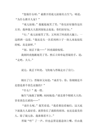 “您做什么呀，
        ”被推开的夜儿姑娘有点生气，嗔道，
“为什么推开人家？”
  “夜儿姑娘，”我尴尬地笑了笑，“你先好好服侍这位
大哥，我和我夫人想到别处去逛逛，你们好好玩。”
  “行，
    ”夜儿姑娘笑了笑，又坐到了阿虎的大腿上，一
边斟酒一边道，“我还是头一次看到两口子一块儿来逛妓院
的呢，真是新鲜。”
  “别、别丢下我……”阿虎满脸惊慌。
  我朝阿虎抱歉地笑了笑，然后立即牵起晋凝的手，道：
“走吧，夫人。
      ”


  说完，我丢下阿虎，飞快地与晋凝走出了房门。


  刚出了门，晋凝却又问道：
             “成若兮，你、你刚刚是不
是想选那个黄色衣服的？”
  “什么？”我一愣。
  她生气地抿了抿嘴，闷闷地道：
               “就是那个眼睛大大的，
穿着黄色长裙的……”
  “说什么呢，”我笑着道，“我看都没看她们，这天底
下就我夫人最好看。就算你长了满脸的胡须，也还是最美的
人，除了凝儿你，我谁都看不上。”
  晋凝“哼”了一声，但也总算是愿意闭上嘴，任由我
 
