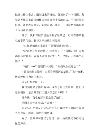 把她往楼上牵去。刚刚进来的时候，我观察了一下周围，发
觉这香缘阁里最顶的楼层被装饰得非常地喜庆，不仅挂着红
灯笼，还贴着双喜字。如此看来，红忆……司徒忆和那死胖
子应该就在那里。
  终于，我和晋凝悄悄地来到了最顶层。可站在那贴着
双喜字的门前，我却又不知该如何是好。
  “红忆姑娘就在里面？”晋凝疑惑地问道。
  “应该是在里面没错，
           ”我张望了一下周围，幸好大家
都在各忙各的，没有人在注意我们，“不仅她，还有那个死
胖子。”
  “咱们……”晋凝悄声问道，“咱们现在就进去？”
  “我们装作走错房，先看看里面到底是谁。
                    ”我一咬牙，
然后便想用力把门推开。
  可是门却被拴上了。
  我气恼地抓了抓后脑勺，成若兮你还真是笨，他们这
是在洞房，怎会开着门让别人任意出入呢？！
  没办法，我唯有厚着脸皮敲了敲门。
  里面立即传来问话：
          “是谁？”
  司徒忆！绝对是司徒忆的声音！我睁大了眼睛看着身
旁的晋凝，她却一脸的不明所以。
  对了，晋凝和司徒忆才见过一面，她应该记不得司徒
忆的声音。
 