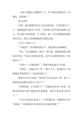 一兴奋，我便什么都顾不上了，开口就问里面的人：
                           “司
徒忆，是你吧？”
     没人回答。
     半晌，就在我想再次开口问话的时候，门却突然开了，
下一刻我就被人扯到了房里。里面那人似乎想迅速把门关
上，却又被门外的晋凝一下子挡住，她二话不说便随着我进
到房里来，然后立即紧紧地扯着我的衣袖。
     门马上又被关上了。
     “司徒忆！”看到眼前的女子，我更加肯定地喊道。
  “呵，
    ”站在我跟前，依旧一身红装，满脸淡漠的司徒
忆轻声道，“真是让我受宠若惊，是什么风把你们两口子给
吹来了？”
     “你是……司徒姑娘？”晋凝不确定地开口问道。
     “是我，”司徒忆笑了笑，“郡主大人，您竟然为了来
找我而乔装成男子，真是委屈您了。
               ”
     我忍不住开口问道：
             “你为什么会在这里？你、你……
你难道真的被侯龙给买下来了？”
  “即使如此，又与你何干？”司徒忆却冷着声音道，
                        “竟
然带着你的小郡主跑到这里来找我，成若兮你真是太好笑
了。
 ”
  “若兮只是担心你罢了，”不等我回话，晋凝便有点生
气地道，
   “司徒姑娘又何必如此无礼地责怪她？”
 