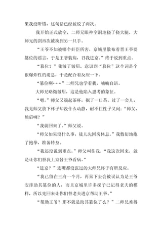 果我没听错，这句话已经被说了两次。
  我开始正式放空，二师兄眼神空洞地挠了挠大腿，大
师兄的剑再次被换到另一只手。
  “王爷不知被哪个奸臣所害，京城里散布着晋王爷要
篡位的谣言，于是王爷装病，召我进京。
                 ”终于说到重点。
  “篡位？”我皱了皱眉，意识到“篡位”这个词是个
很爆炸性的消息，于是配合着反应一下。
  “篡位啊……”二师兄也学着我，喃喃自语。
  大师兄略微皱眉，这是他陷入思考的象征。
  “嗯。
    ”师父又端起茶杯，抿了一口茶。过了一会儿，
我见师父放下杯子却没什么动静，耐不住性子又问：
                      “师父，
然后咧？”
  “我就回来了。
        ”师父说。
  “师父如果没什么事，徒儿先回房休息。”我敷衍地抱
了抱拳，准备转身。
  “我还没说到重点，”师父叫住我，“我这次回来，就
是让你们替我上京替王爷看病。
             ”
  “进京？”连嘴都没张过的大师兄终于有所反应。
  “我已留在王府一个月，再呆下去会被误认为是王爷
安排助其篡位的人，而且京城里许多探子已记得老夫的模
样，所以先回来让你们替老夫进京帮助王爷。”
  “帮助王爷？那不就是助其篡位了么？”二师兄难得
 