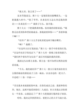 “熊大哥，你言重了……”
  还未等我说完，熊十大一边皱眉落泪抿嘴摇头，一边
把我揽入怀中：“除了琴琴，从来没有人这么容忍我的错
误……从来没有……”我错了行么，放开我~
  熊十大又一下把我推离怀抱，按着我的肩膀说道：
                       “既
然无法看到你和晋姑娘成亲，那我就要和你……”你要和我
干嘛？？
  “结拜！
     ”熊十大几乎是吼着把这两字蹦出嘴里。
  “啊？”我懵了。
  “在这些大红灯笼面前， 熊十大一指手中拎着的灯笼，
            ”
“在这些双喜字的见证下，”熊十大再一指墙上贴着的囍字，
“我们两个要结拜为兄弟！
           ”最后再度猛拍我的肩膀。
  我扭过头向郡主求救，郡主也一脸不知所以然的表情
看着我。
  “今天，我们就结拜！
           ”熊十大一指大厅最里面挂着关
公像的墙前的那张桌子上的一碗水，以及旁边的一把刀子。
不是吧？！你一早就……


“其实我本来就想把你叫来，在你们成亲之前，我要和你结
拜，现在，虽然不能看到你们二人成亲，但大哥我认识你那
么一个弟弟，心满意足了！
           ”熊十大把我强行拖到桌子面前。
  哈哈，我决定回到药馆后，要把自己的人生写成小说。
 