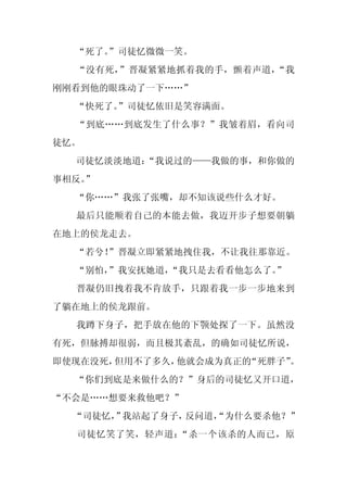 “死了。
     ”司徒忆微微一笑。
  “没有死，”晋凝紧紧地抓着我的手，颤着声道，“我
刚刚看到他的眼珠动了一下……”
  “快死了。”司徒忆依旧是笑容满面。
  “到底……到底发生了什么事？”我皱着眉，看向司
徒忆。
  司徒忆淡淡地道：
         “我说过的——我做的事，和你做的
事相反。
   ”
  “你……”我张了张嘴，却不知该说些什么才好。
  最后只能顺着自己的本能去做，我迈开步子想要朝躺
在地上的侯龙走去。
  “若兮！
     ”晋凝立即紧紧地拽住我，不让我往那靠近。
  “别怕，
     ”我安抚她道，“我只是去看看他怎么了。”
  晋凝仍旧拽着我不肯放手，只跟着我一步一步地来到
了躺在地上的侯龙跟前。
  我蹲下身子，把手放在他的下颚处探了一下。虽然没
有死，但脉搏却很弱，而且极其紊乱，的确如司徒忆所说，
即使现在没死，但用不了多久，他就会成为真正的“死胖子”。
  “你们到底是来做什么的？”身后的司徒忆又开口道，
“不会是……想要来救他吧？”
  “司徒忆， 我站起了身子，
      ”        反问道，
                  “为什么要杀他？”
  司徒忆笑了笑，轻声道：“杀一个该杀的人而已，原
 