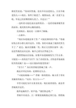继续笑着道，“你却回答我，没有不应该爱的人，只有不敢
爱的人……现在，你终于敢爱了。既然如此，就一直爱下去
吧，毕竟已经折腾得够久的了，不是么？”
  一边听着司徒忆说出这样的话，一边看着她那微笑着
的面容，我突然有种心酸的感觉。
  直到现在，我还是一点都不了解她。
  一点都不。
  “现在知道我没事了罢，”司徒忆继续轻声道，“你最
好快点带小郡主离开这里，不然，你们可就成了我的代罪羔
羊了。”说完，她再次微微一笑，然后又突然往窗外一跃，
还没等我们反应过来，她早已消失在黑夜之中。
  我愣愣地站在原地，好像不知道刚刚发生了什么事。
司徒忆……真的是个杀手？为了杀死侯龙，才特意乔装成妓
院里的花魁？这……这让我如何接受得来？
  “若兮？”身后的晋凝突然喊了我一声。
  我这才回过身来，赶紧转过头去。
  “司徒姑娘她……”晋凝一脸的慌张，她又看了看侯
龙躺着的地方，
      “还有，侯大人……”
  不管司徒忆为什么要杀侯龙，现在最重要的，就是带
晋凝离开这里。
  我牵起她的手，轻声道：“我们快走吧。
                   ”
  晋凝不再说话，只一脸紧张地随我走到门边。悄悄地
 