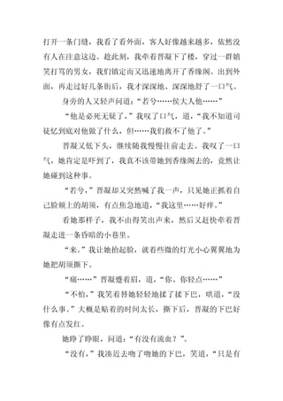 打开一条门缝，我看了看外面，客人好像越来越多，依然没
有人在注意这边。趁此刻，我牵着晋凝下了楼，穿过一群嬉
笑打骂的男女，我们镇定而又迅速地离开了香缘阁。出到外
面，再走过好几条街后，我才深深地、深深地舒了一口气。
  身旁的人又轻声问道：
           “若兮……侯大人他……”
  “他是必死无疑了，”我叹了口气，道，“我不知道司
徒忆到底对他做了什么，但……我们救不了他了。”
  晋凝又低下头，继续随我慢慢往前走去。我叹了一口
气，她肯定是吓到了，我真不该带她到香缘阁去的，竟然让
她碰到这种事。
  “若兮，”晋凝却又突然喊了我一声，只见她正抓着自
己脸颊上的胡须，有点焦急地道，“我这里……好痒。
                       ”
  看她那样子，我不由得笑出声来，然后又赶快牵着晋
凝走进一条昏暗的小巷里。
  “来。
    ”我让她抬起脸，就着些微的灯光小心翼翼地为
她把胡须撕下。
  “痛……”晋凝蹙着眉，道，“你、你轻点……”
  “不怕，”我笑着替她轻轻地揉了揉下巴，哄道，“没
什么事。”大概是贴着的时间太长，撕下后，晋凝的下巴好
像有点发红。
  她睁了睁眼，问道：
          “有没有流血？”
                 。
  “没有，”我凑近去吻了吻她的下巴，笑道，“只是有
 