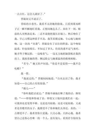 一点点红，过会儿就好了。
           ”
  晋凝却又不说话了。
  昏暗的小巷里，我看不太清她的脸庞，只看到那双眸
子正一瞬不瞬地盯着我。正想问她怎么了，却在下一刻，眼
前的人突然凑近来，二话不说便把我压在墙上，然后吻住了
我。早已习惯这种措手不及，我笑着搂过她，专心地与她相
吻。这一次的“突袭”，晋凝没有了以往的野蛮，这个吻很
温柔，但也很绵长。不知过了多久，待真的透不过气来时，
她才终于侧过脸，一边喘着气，一边无力地把脑袋枕在我的
肩上。我抚着她的背，侧过脸去与她那温热的粉颊相贴。
  “若兮，”她又轻声问道，“你是不是觉得……我不会
吃醋？”
  我一愣。
  “我说过的，”晋凝闷闷地道，“自从认识了你，我才
知道……自己的占有欲很强。”
  “凝儿……”
  “你听我把话说完，
          ”晋凝不满地打断了我的话，继续
道，“……即使和你成了亲，即使父王他同意我们在一起，
可我却还是觉得不够。无论是冯姑娘，还是司徒姑娘，又或
者是青楼里的女子，我都受不了你和她们太靠近。真的，一
点都受不了。我希望你只爱我，只关心我，只担心我。我希
望自己是你心里唯一的一个人，没有别人。看到若兮你因为
 