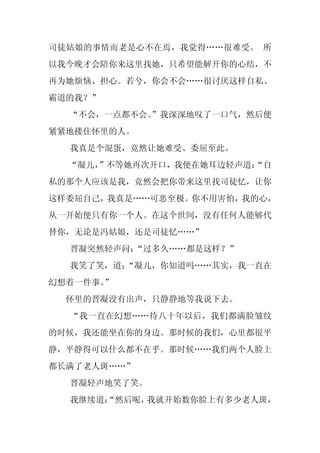 司徒姑娘的事情而老是心不在焉，我觉得……很难受。 所
以我今晚才会陪你来这里找她，只希望能解开你的心结，不
再为她烦恼、担心。若兮，你会不会……很讨厌这样自私、
霸道的我？”
  “不会，一点都不会。
           ”我深深地叹了一口气，然后便
紧紧地搂住怀里的人。
  我真是个混蛋，竟然让她难受、委屈至此。
  “凝儿，
     ”不等她再次开口，我便在她耳边轻声道：
                       “自
私的那个人应该是我，竟然会把你带来这里找司徒忆，让你
这样委屈自己，我真是……可恶至极。你不用害怕，我的心，
从一开始便只有你一个人。在这个世间，没有任何人能够代
替你，无论是冯姑娘，还是司徒忆……”
  晋凝突然轻声问：“过多久……都是这样？”
  我笑了笑，道；
        “凝儿，你知道吗……其实，我一直在
幻想着一件事。
      ”
  怀里的晋凝没有出声，只静静地等我说下去。
  “我一直在幻想……待八十年以后，我们都满脸皱纹
的时候，我还能坐在你的身边。那时候的我们，心里都很平
静，平静得可以什么都不在乎。那时候……我们两个人脸上
都长满了老人斑……”
  晋凝轻声地笑了笑。
  我继续道：
      “然后呢，我就开始数你脸上有多少老人斑，
 