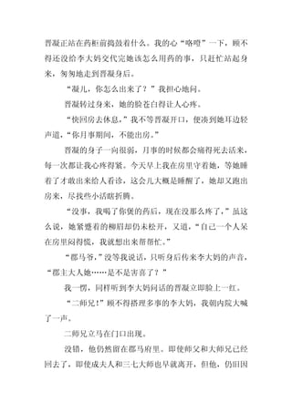 晋凝正站在药柜前捣鼓着什么。我的心“咯噔”一下，顾不
得还没给李大妈交代完她该怎么用药的事，只赶忙站起身
来，匆匆地走到晋凝身后。
  “凝儿，你怎么出来了？”我担心地问。
  晋凝转过身来，她的脸苍白得让人心疼。
  “快回房去休息，”我不等晋凝开口，便凑到她耳边轻
声道，“你月事期间，不能出房。
              ”
  晋凝的身子一向很弱，月事的时候都会痛得死去活来，
每一次都让我心疼得紧。今天早上我在房里守着她，等她睡
着了才敢出来给人看诊，这会儿大概是睡醒了，她却又跑出
房来，尽找些小活瞎折腾。
  “没事，我喝了你煲的药后，现在没那么疼了，
                      ”虽这
么说，她紧蹙着的柳眉却仍未松开，又道，“自己一个人呆
在房里闷得慌，我就想出来帮帮忙。
               ”
  “郡马爷，
      ”没等我说话，只听身后传来李大妈的声音，
“郡主大人她……是不是害喜了？”
  我一愣，同样听到李大妈问话的晋凝立即脸上一红。
  “二师兄！”顾不得搭理多事的李大妈，我朝内院大喊
了一声。
  二师兄立马在门口出现。
  没错，他仍然留在郡马府里。即使师父和大师兄已经
回去了，即使成夫人和三七大师也早就离开，但他，仍旧因
 