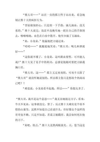 “熊大哥……”站在一旁的郡主终于站出来，着急地
制止熊十大的疯狂行为。
  “晋姑娘别担心，只是割一下手指，滴几滴血，没关
系的。”熊十大说完，迅雷不及掩耳地一把往自己的手指割
去，啪啪啪地，血色在白水中散开。他至少滴了五滴血。
  “来，小龙弟。
        ”他猛地把刀递过来。
  “哈哈……”我尴尬地笑着，“熊大哥，喝几杯酒就
好……”
  “这你就不懂了，小龙弟，这叫歃血盟誓，可不能儿
戏！”熊十大晃了晃手中的利刃，总感觉他随时要把刀插我
胸口里。
  “熊大哥，这……”郡主又过来劝阻，可劝半天除了
“熊大哥”就没听她说别的，所以郡主您只是想凑个热闹而
已吧？！
  “难道说，小龙弟看不起我，所以……”你想太多了。


“熊大哥，我不是这个意思……”我无奈地接过刀子，看来，
今天不见血，这事就没完。算了，反正熊十大确实是个很不
错的山寨男，虽然不知道自己在说什么，但好像认个这样的
哥哥也不赖。只是不知道，若谎言被戳穿，我会如何死在他
的刀下。
  “来吧，快点。
        ”熊十大竟然两眼放光。天，您当这是
 