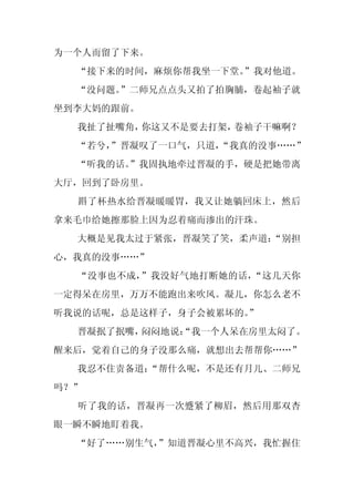 为一个人而留了下来。
  “接下来的时间，麻烦你帮我坐一下堂。”我对他道。
  “没问题。”二师兄点点头又拍了拍胸脯，卷起袖子就
坐到李大妈的跟前。
  我扯了扯嘴角，你这又不是要去打架，卷袖子干嘛啊？
  “若兮，
     ”晋凝叹了一口气，只道，
                “我真的没事……”
  “听我的话。
       ”我固执地牵过晋凝的手，硬是把她带离
大厅，回到了卧房里。
  斟了杯热水给晋凝暖暖胃，我又让她躺回床上，然后
拿来毛巾给她擦那脸上因为忍着痛而渗出的汗珠。
  大概是见我太过于紧张，晋凝笑了笑，柔声道：
                      “别担
心，我真的没事……”
  “没事也不成，”我没好气地打断她的话，“这几天你
一定得呆在房里，万万不能跑出来吹风。凝儿，你怎么老不
听我说的话呢，总是这样子，身子会被累坏的。
                    ”
  晋凝抿了抿嘴，闷闷地说：
             “我一个人呆在房里太闷了。
醒来后，觉着自己的身子没那么痛，就想出去帮帮你……”
  我忍不住责备道：
         “帮什么呢，不是还有月儿、二师兄
吗？”
  听了我的话，晋凝再一次蹙紧了柳眉，然后用那双杏
眼一瞬不瞬地盯着我。
  “好了……别生气，
          ”知道晋凝心里不高兴，我忙握住
 